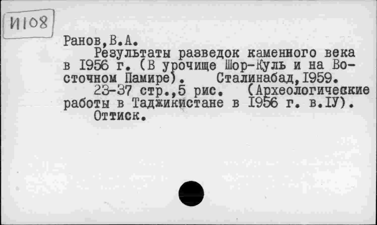 ﻿Ранов,В.А.
Результаты разведок каменного века в 1956 г. (В урочище Шор-Куль и на Восточном Памире)• Сталинабад,1959.
23-37 стр.,5 рис. (Археологические работы в Таджикистане в 1956 г. в.ІУ).
Оттиск.